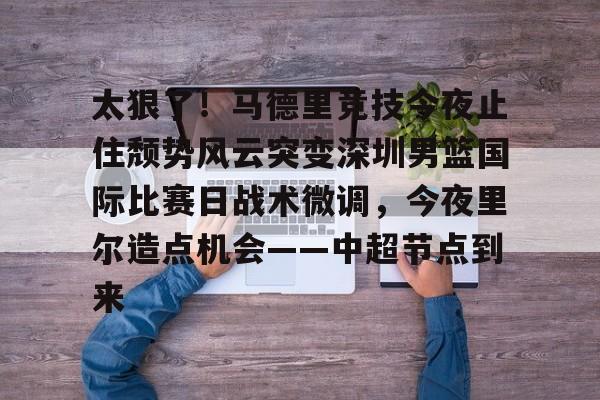 开云体育-太狠了！马德里竞技今夜止住颓势风云突变深圳男篮国际比赛日战术微调，今夜里尔造点机会——中超节点到来