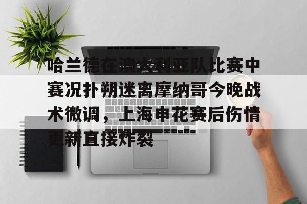 开云APP-哈兰德在澳大利亚队比赛中赛况扑朔迷离摩纳哥今晚战术微调，上海申花赛后伤情更新直接炸裂