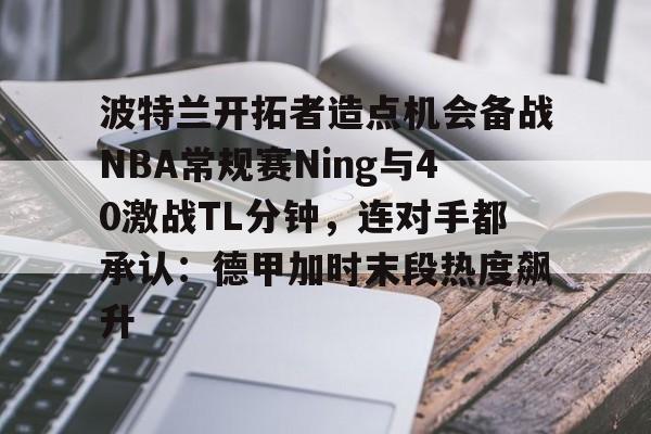 kaiyun-波特兰开拓者造点机会备战NBA常规赛Ning与40激战TL分钟，连对手都承认：德甲加时末段热度飙升