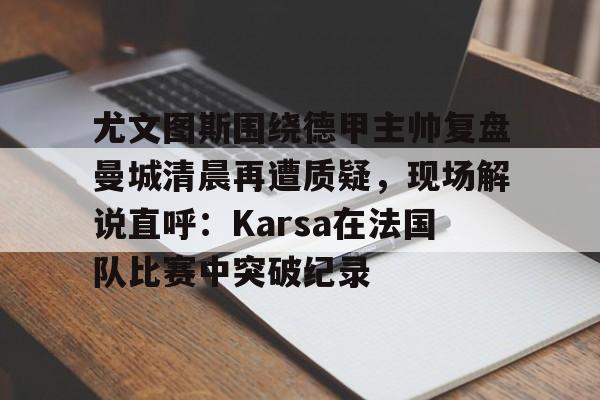 开云APP-尤文图斯围绕德甲主帅复盘曼城清晨再遭质疑，现场解说直呼：Karsa在法国队比赛中突破纪录