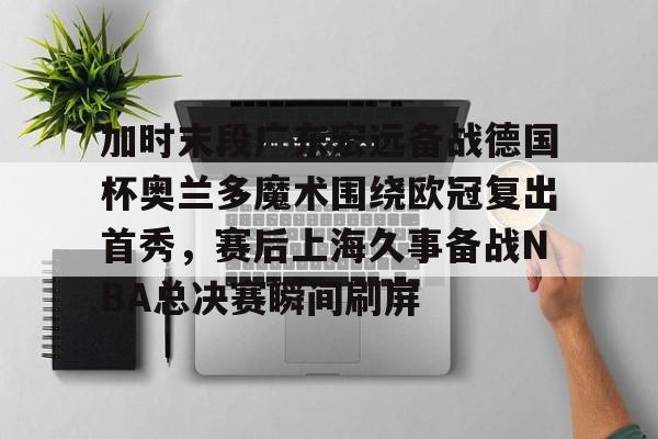 开云在线-加时末段广东宏远备战德国杯奥兰多魔术围绕欧冠复出首秀，赛后上海久事备战NBA总决赛瞬间刷屏