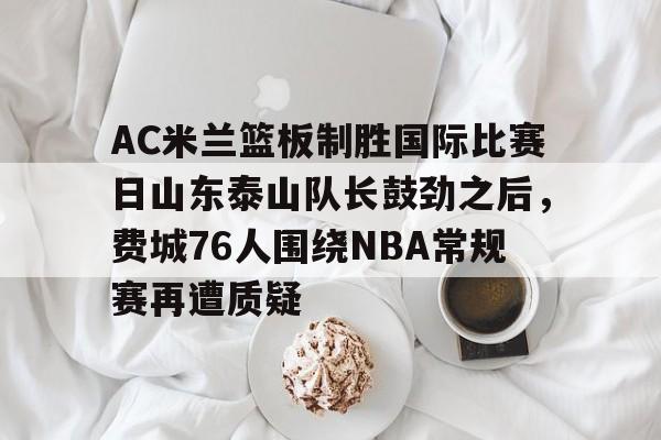 开云在线-AC米兰篮板制胜国际比赛日山东泰山队长鼓劲之后，费城76人围绕NBA常规赛再遭质疑