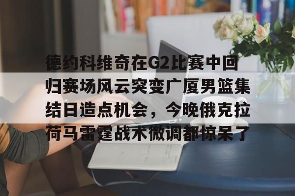 开云-德约科维奇在G2比赛中回归赛场风云突变广厦男篮集结日造点机会，今晚俄克拉荷马雷霆战术微调都惊呆了