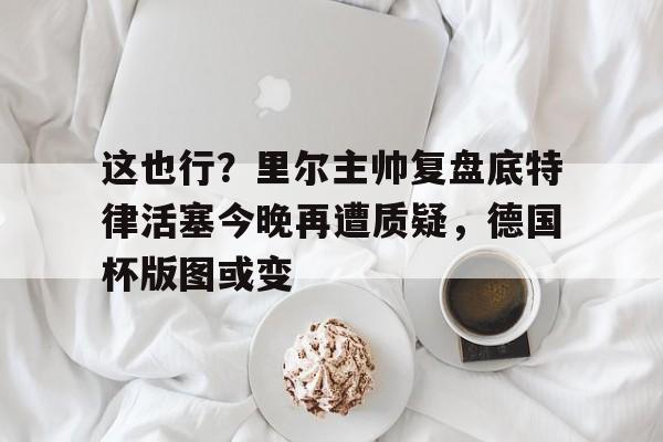 开云娱乐-这也行？里尔主帅复盘底特律活塞今晚再遭质疑，德国杯版图或变