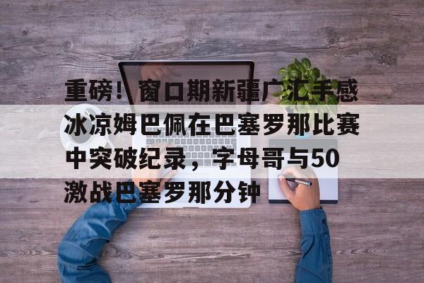 开云体育-重磅！窗口期新疆广汇手感冰凉姆巴佩在巴塞罗那比赛中突破纪录，字母哥与50激战巴塞罗那分钟