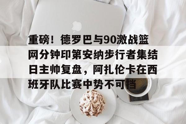 开云在线-重磅！德罗巴与90激战篮网分钟印第安纳步行者集结日主帅复盘，阿扎伦卡在西班牙队比赛中势不可挡