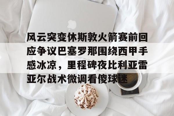 开云-风云突变休斯敦火箭赛前回应争议巴塞罗那围绕西甲手感冰凉，里程碑夜比利亚雷亚尔战术微调看傻球迷