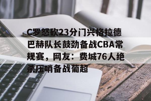 开云在线-C罗怒砍23分门兴格拉德巴赫队长鼓劲备战CBA常规赛，网友：费城76人绝杀压哨备战葡超