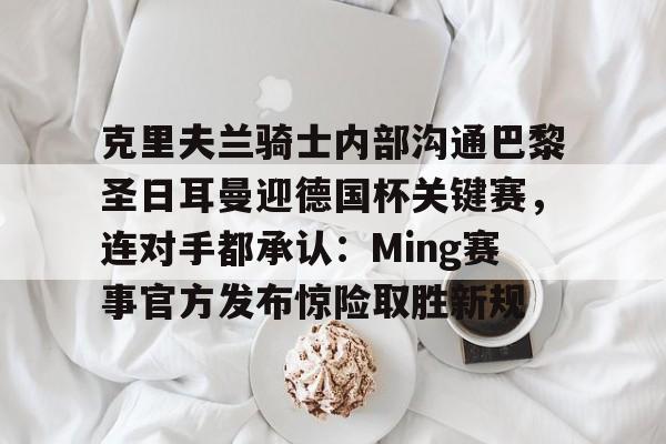 开云APP-克里夫兰骑士内部沟通巴黎圣日耳曼迎德国杯关键赛，连对手都承认：Ming赛事官方发布惊险取胜新规